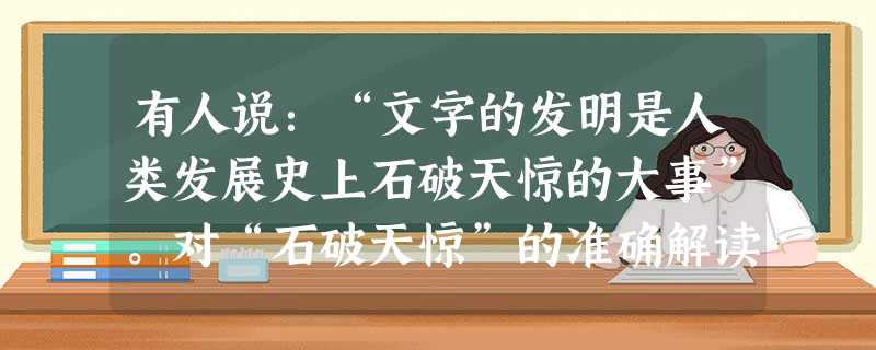 有人说:“文字的发明是人类发展史上石破天惊的大事”。对“石破天惊”的准确解读是A.有了文字人类才得以交流B.文字是传播和传承文化的唯一载体C.文字是人类进入文明 有人说:“文字的发明是人类发展史上石破天惊的大事”。对“石破天惊”的准确解读是A.有了文字人类才得以交流B.文字是传播和传承文化的唯一载体C.文字是人类进入文明