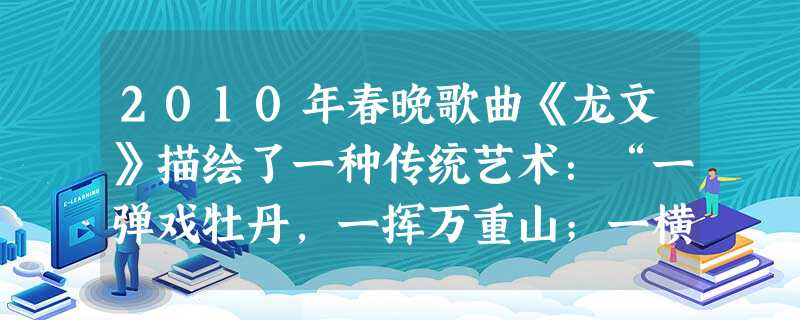 2010年春晚歌曲《龙文》描绘了一种传统艺术:“一弹戏牡丹,一挥万重山;一横长城长,一竖字铿锵;一画蝶成双,一撇鹊桥上;一勾游江南,一点茉莉香。”这种艺术是:( 2010年春晚歌曲《龙文》描绘了一种传统艺术:“一弹戏牡丹,一挥万重山;一横长城长,一竖字铿锵;一画蝶成双,一撇鹊桥上;一勾游江南,一点茉莉香。”这种艺术是:(