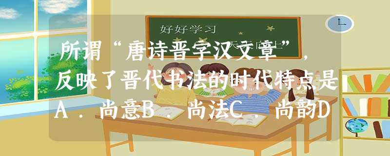 所谓“唐诗晋字汉文章”,反映了晋代书法的时代特点是A.尚意B.尚法C.尚韵D.尚态 所谓“唐诗晋字汉文章”,反映了晋代书法的时代特点是A.尚意B.尚法C.尚韵D.尚态