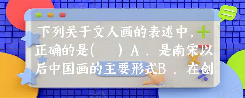 下列关于文人画的表述中,正确的是( )A.是南宋以后中国画的主要形式B.在创作上强调群体表现C.反映传统中国画注重布局的特点D.追求抒情写意的风格 下列关于文人画的表述中,正确的是( )A.是南宋以后中国画的主要形式B.在创作上强调群体表现C.反映传统中国画注重布局的特点D.追求抒情写意的风格
