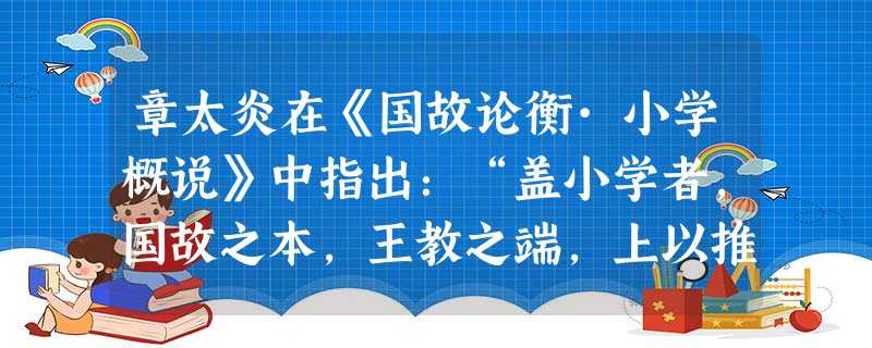 章太炎在《国故论衡·小学概说》中指出:“盖小学者,国故之本,王教之端,上以推校先典,下以宜民便俗,岂专引笔画篆、缴绕文字而已。苟失其原,巧伪斯甚。”古代“小学” 章太炎在《国故论衡·小学概说》中指出:“盖小学者,国故之本,王教之端,上以推校先典,下以宜民便俗,岂专引笔画篆、缴绕文字而已。苟失其原,巧伪斯甚。”古代“小学”