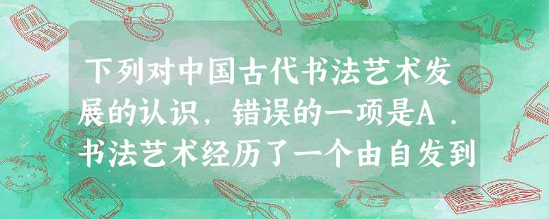 下列对中国古代书法艺术发展的认识,错误的一项是A.书法艺术经历了一个由自发到自觉的过程B.隋唐时期的大一统促使书法艺术讲究规范法度C.明代书法更加强调个性化的创 下列对中国古代书法艺术发展的认识,错误的一项是A.书法艺术经历了一个由自发到自觉的过程B.隋唐时期的大一统促使书法艺术讲究规范法度C.明代书法更加强调个性化的创