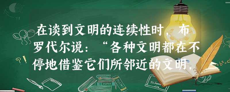 在谈到文明的连续性时,布罗代尔说:“各种文明都在不停地借鉴它们所邻近的文明,哪怕它们‘重新解释’和同化了它们所接纳的东西。的确,每种文明乍看之下更像一个铁路货场 在谈到文明的连续性时,布罗代尔说:“各种文明都在不停地借鉴它们所邻近的文明,哪怕它们‘重新解释’和同化了它们所接纳的东西。的确,每种文明乍看之下更像一个铁路货场