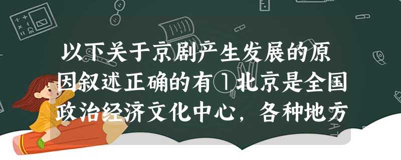 以下关于京剧产生发展的原因叙述正确的有①北京是全国政治经济文化中心,各种地方剧在此融会贯通②艺术家的不断努力③乾隆帝八十寿辰,“徽班进京”为京剧的产生提供了 以下关于京剧产生发展的原因叙述正确的有①北京是全国政治经济文化中心,各种地方剧在此融会贯通②艺术家的不断努力③乾隆帝八十寿辰,“徽班进京”为京剧的产生提供了