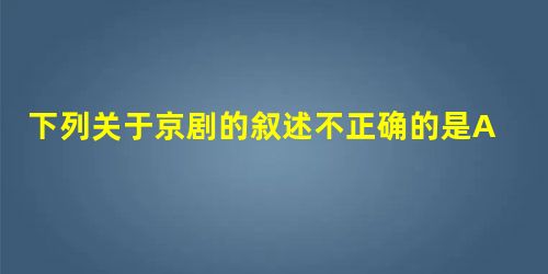下列关于京剧的叙述不正确的是A.同治、光绪年间是京剧的一个繁盛期,出现“同光十三绝”B.京剧在道光年间“徽汉合流”博采众长、兼收并蓄而成C.标志着中国戏曲 下列关于京剧的叙述不正确的是A.同治、光绪年间是京剧的一个繁盛期,出现“同光十三绝”B.京剧在道光年间“徽汉合流”博采众长、兼收并蓄而成C.标志着中国戏曲