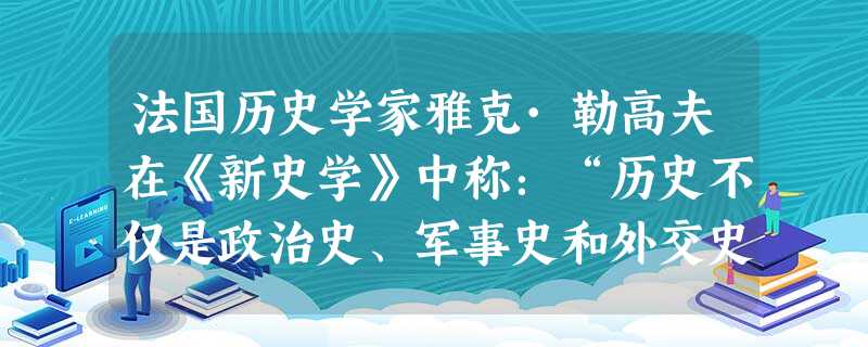 法国历史学家雅克·勒高夫在《新史学》中称:“历史不仅是政治史、军事史和外交史,而且还是经济史、人口史、技术史和习俗史;不仅是君主和大人物的历史,而且 法国历史学家雅克·勒高夫在《新史学》中称:“历史不仅是政治史、军事史和外交史,而且还是经济史、人口史、技术史和习俗史;不仅是君主和大人物的历史,而且