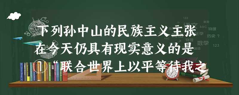 下列孙中山的民族主义主张在今天仍具有现实意义的是 ①“联合世界上以平等待我之民族,共同奋斗” ②“一律平等,无种族、阶级、宗教之区别” 下列孙中山的民族主义主张在今天仍具有现实意义的是 ①“联合世界上以平等待我之民族,共同奋斗” ②“一律平等,无种族、阶级、宗教之区别”