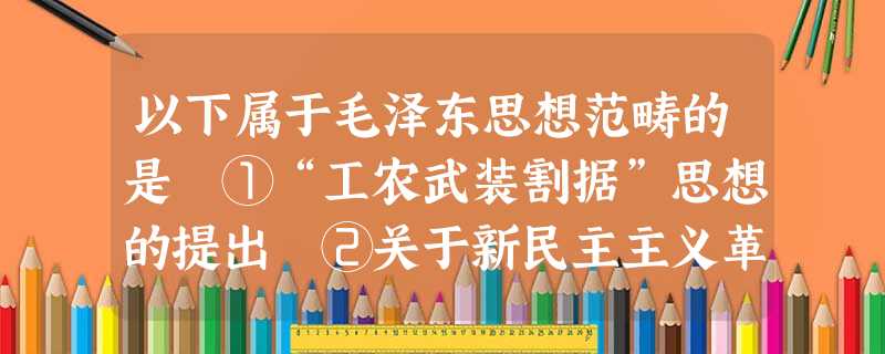 以下属于毛泽东思想范畴的是 ①“工农武装割据”思想的提出 ②关于新民主主义革命的理论 ③关于正确处理人民内部矛盾的思想 ④关于发动“文化大革命” 以下属于毛泽东思想范畴的是 ①“工农武装割据”思想的提出 ②关于新民主主义革命的理论 ③关于正确处理人民内部矛盾的思想 ④关于发动“文化大革命”