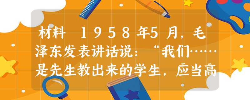 材料 1958年5月,毛泽东发表讲话说:“我们……是先生教出来的学生,应当高明些,后来者居上嘛!我看我们 材料 1958年5月,毛泽东发表讲话说:“我们……是先生教出来的学生,应当高明些,后来者居上嘛!我看我们