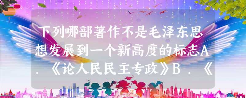下列哪部著作不是毛泽东思想发展到一个新高度的标志A.《论人民民主专政》B.《论十大关系》C.《关于正确处理人民内部矛盾的问题》D.《新民主主义论》 下列哪部著作不是毛泽东思想发展到一个新高度的标志A.《论人民民主专政》B.《论十大关系》C.《关于正确处理人民内部矛盾的问题》D.《新民主主义论》