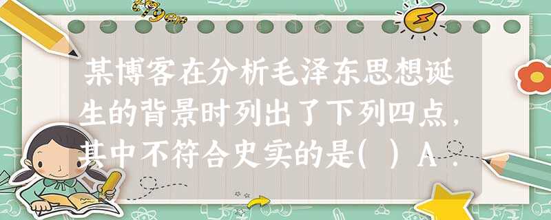 某博客在分析毛泽东思想诞生的背景时列出了下列四点,其中不符合史实的是()A.新民主主义革命的胜利为其奠定了现实基础B.马克思主义在中国的传播为其奠定了思想基础C 某博客在分析毛泽东思想诞生的背景时列出了下列四点,其中不符合史实的是()A.新民主主义革命的胜利为其奠定了现实基础B.马克思主义在中国的传播为其奠定了思想基础C