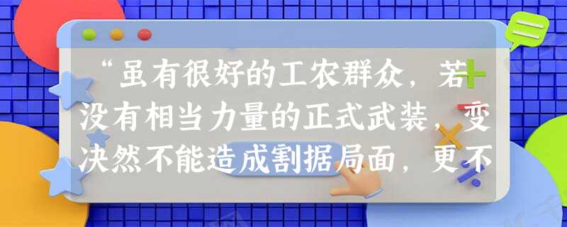 “虽有很好的工农群众,若没有相当力量的正式武装,变决然不能造成割据局面,更不能造成长期的和日益发展的割据局面。所以‘工农武装割据’思想,是共产党和割据地方的工农 “虽有很好的工农群众,若没有相当力量的正式武装,变决然不能造成割据局面,更不能造成长期的和日益发展的割据局面。所以‘工农武装割据’思想,是共产党和割据地方的工农