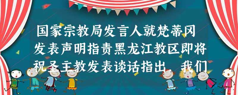 国家宗教局发言人就梵蒂冈发表声明指责黑龙江教区即将祝圣主教发表谈话指出,我们愿意与梵蒂冈就包括主教祝圣问题在内的任何问题进行磋商,但在双方达成一致前我们将一如既 国家宗教局发言人就梵蒂冈发表声明指责黑龙江教区即将祝圣主教发表谈话指出,我们愿意与梵蒂冈就包括主教祝圣问题在内的任何问题进行磋商,但在双方达成一致前我们将一如既