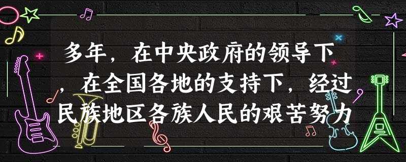 多年,在中央政府的领导下,在全国各地的支持下,经过民族地区各族人民的艰苦努力和团结奋斗,民族地区经济社会发展取得了巨大成就,人民生活水平显著提高。加快民族地区经 多年,在中央政府的领导下,在全国各地的支持下,经过民族地区各族人民的艰苦努力和团结奋斗,民族地区经济社会发展取得了巨大成就,人民生活水平显著提高。加快民族地区经