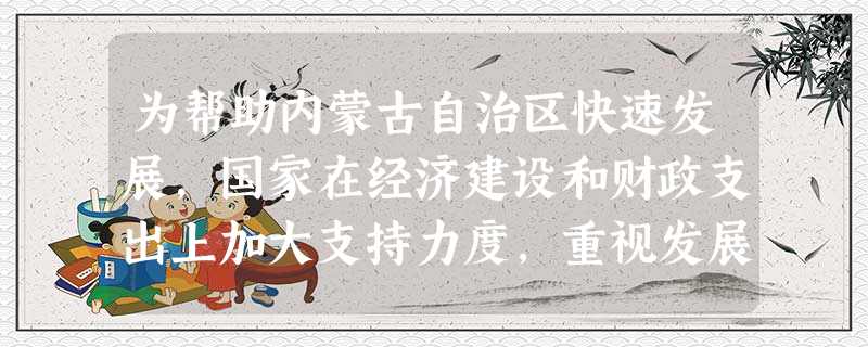 为帮助内蒙古自治区快速发展,国家在经济建设和财政支出上加大支持力度,重视发展蒙古族的民族文化教育,内蒙古自治区呈现出民族团结和睦、社会和谐发展的局面。这说明 为帮助内蒙古自治区快速发展,国家在经济建设和财政支出上加大支持力度,重视发展蒙古族的民族文化教育,内蒙古自治区呈现出民族团结和睦、社会和谐发展的局面。这说明