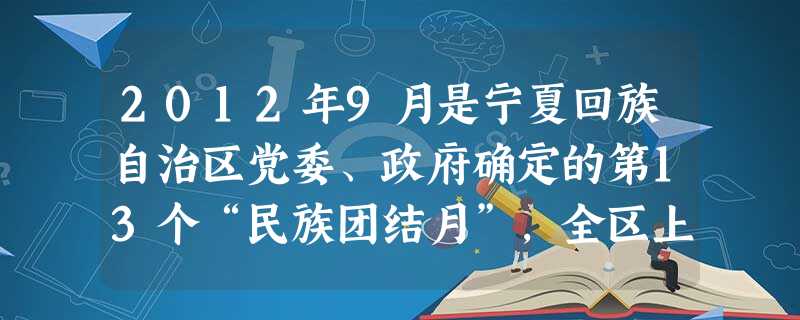 2012年9月是宁夏回族自治区党委、政府确定的第13个“民族团结月”,全区上下围绕“喜迎十八大、奋力开创民族团结进步事业新局面”为主题,深入开展主题宣传教育、民 2012年9月是宁夏回族自治区党委、政府确定的第13个“民族团结月”,全区上下围绕“喜迎十八大、奋力开创民族团结进步事业新局面”为主题,深入开展主题宣传教育、民