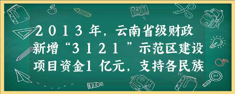 2013年,云南省级财政新增“3121”示范区建设项目资金1亿元,支持各民族地区在民族经济发展、民生改善保障、 2013年,云南省级财政新增“3121”示范区建设项目资金1亿元,支持各民族地区在民族经济发展、民生改善保障、