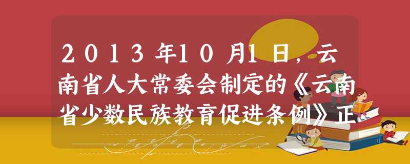2013年10月1日,云南省人大常委会制定的《云南省少数民族教育促进条例》正式施行。该条例规定:县级以上人民政府应当设立少数民族教育专项经费,用于改善民族中小 2013年10月1日,云南省人大常委会制定的《云南省少数民族教育促进条例》正式施行。该条例规定:县级以上人民政府应当设立少数民族教育专项经费,用于改善民族中小