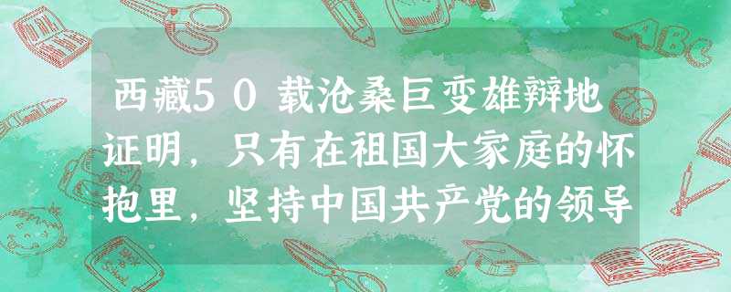 西藏50载沧桑巨变雄辩地证明,只有在祖国大家庭的怀抱里,坚持中国共产党的领导,坚持社会主义制度,坚持民族区域自治制度,坚定不移地走中国特色、西藏特点文明发展道路 西藏50载沧桑巨变雄辩地证明,只有在祖国大家庭的怀抱里,坚持中国共产党的领导,坚持社会主义制度,坚持民族区域自治制度,坚定不移地走中国特色、西藏特点文明发展道路