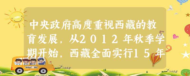 中央政府高度重视西藏的教育发展,从2012年秋季学期开始,西藏全面实行15年免费教育,即学前3年、小学6年、初中3年和高中3年。这对西藏教育和社会的发展起到巨大 中央政府高度重视西藏的教育发展,从2012年秋季学期开始,西藏全面实行15年免费教育,即学前3年、小学6年、初中3年和高中3年。这对西藏教育和社会的发展起到巨大