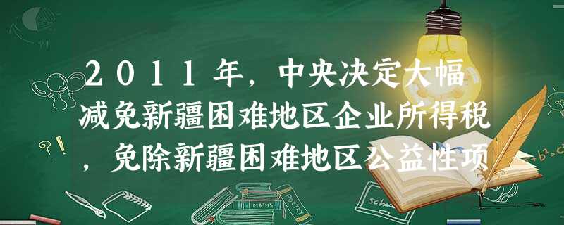 2011年,中央决定大幅减免新疆困难地区企业所得税,免除新疆困难地区公益性项目的配套资金,同时,全国19个省市对口援助新疆资金将超过100亿元。这些举措 ( 2011年,中央决定大幅减免新疆困难地区企业所得税,免除新疆困难地区公益性项目的配套资金,同时,全国19个省市对口援助新疆资金将超过100亿元。这些举措 (