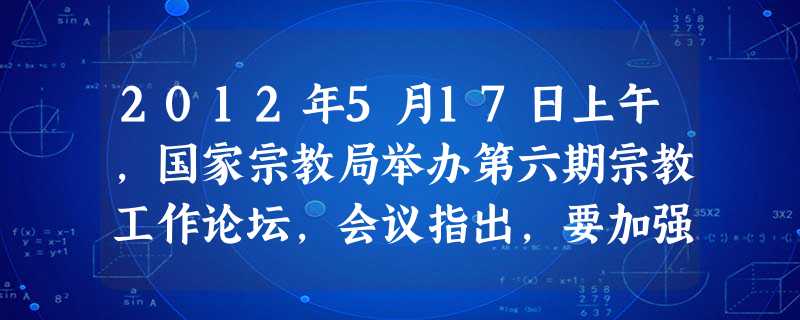 2012年5月17日上午,国家宗教局举办第六期宗教工作论坛,会议指出,要加强对有关问题的研究,充分发挥宗教界在促进经济发展、社会和谐、文化繁荣中的积极作用。这意 2012年5月17日上午,国家宗教局举办第六期宗教工作论坛,会议指出,要加强对有关问题的研究,充分发挥宗教界在促进经济发展、社会和谐、文化繁荣中的积极作用。这意