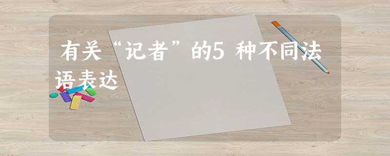 有关“记者”的5种不同法语表达 有关“记者”的5种不同法语表达