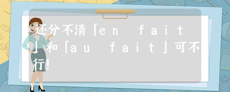 还分不清「en fait」和「au fait」可不行! 还分不清「en fait」和「au fait」可不行!