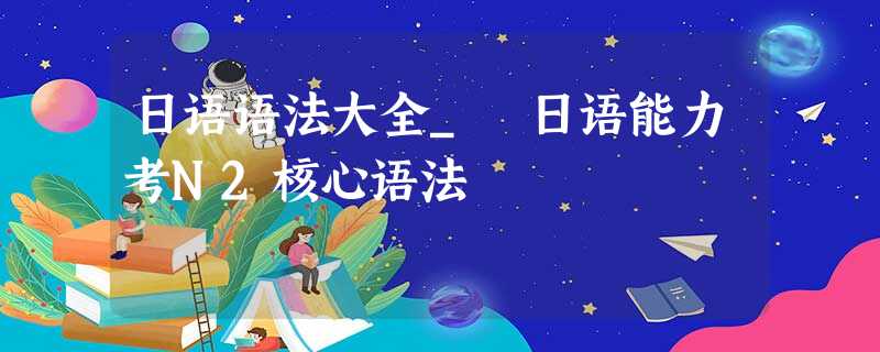 日语语法大全_ 日语能力考N2核心语法 日语语法大全_ 日语能力考N2核心语法