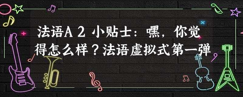 法语A2小贴士:嘿,你觉得怎么样?法语虚拟式第一弹 法语A2小贴士:嘿,你觉得怎么样?法语虚拟式第一弹