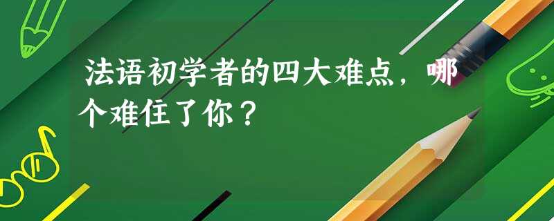 法语初学者的四大难点,哪个难住了你? 法语初学者的四大难点,哪个难住了你?