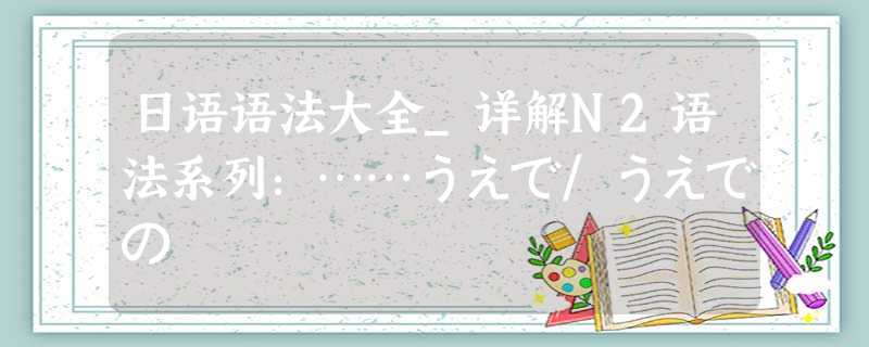 日语语法大全_详解N2语法系列:……うえで/うえでの 日语语法大全_详解N2语法系列:……うえで/うえでの
