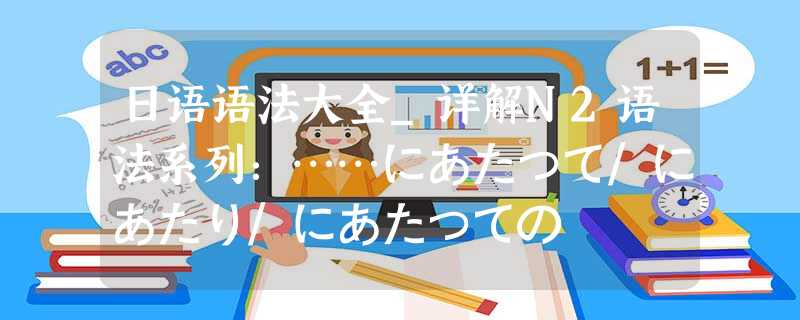 日语语法大全_详解N2语法系列:……にあたって/にあたり/にあたっての 日语语法大全_详解N2语法系列:……にあたって/にあたり/にあたっての