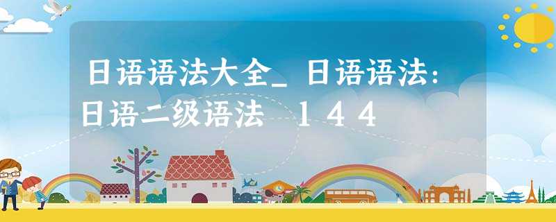 日语语法大全_日语语法:日语二级语法 144 日语语法大全_日语语法:日语二级语法 144