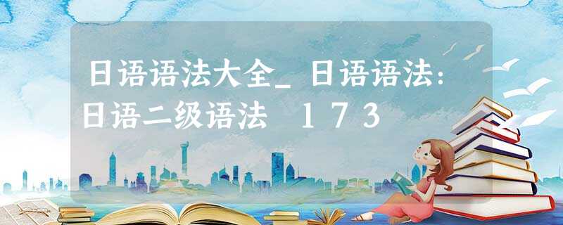 日语语法大全_日语语法:日语二级语法 173 日语语法大全_日语语法:日语二级语法 173