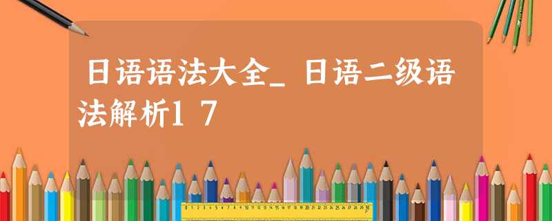 日语语法大全_日语二级语法解析17 日语语法大全_日语二级语法解析17