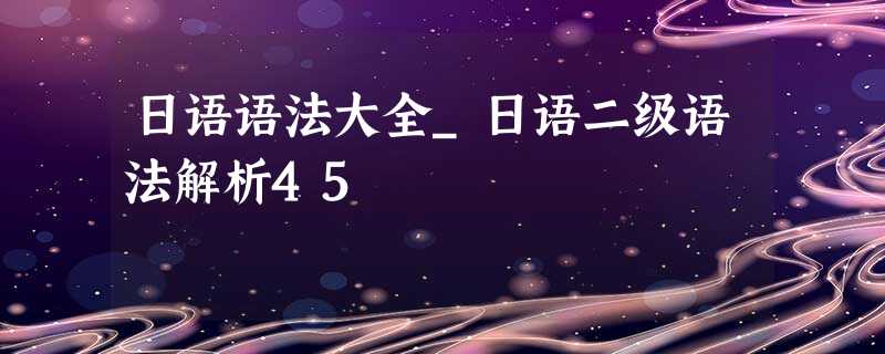 日语语法大全_日语二级语法解析45 日语语法大全_日语二级语法解析45