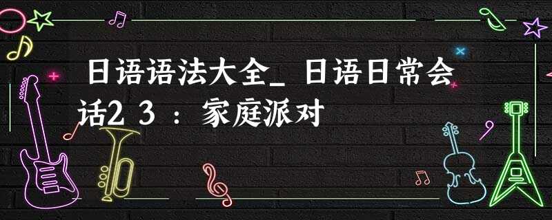 日语语法大全_日语日常会话23:家庭派对 日语语法大全_日语日常会话23:家庭派对
