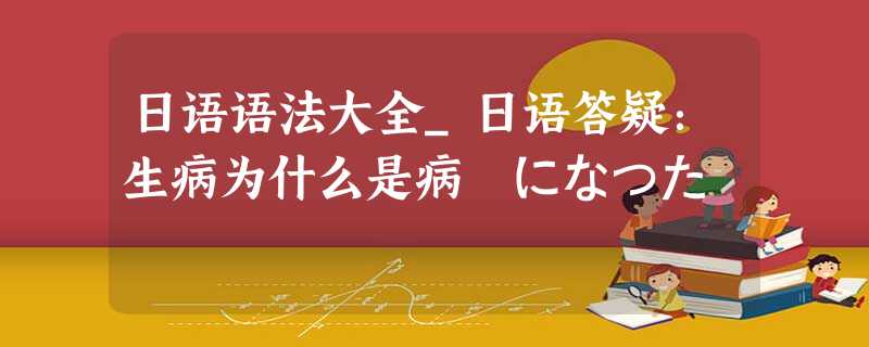 日语语法大全_日语答疑:生病为什么是病気になった 日语语法大全_日语答疑:生病为什么是病気になった