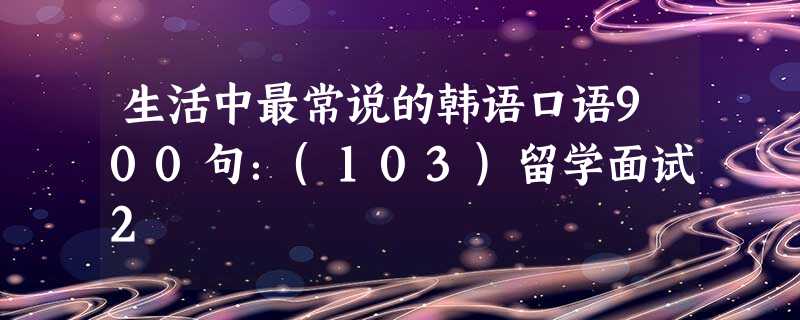 生活中最常说的韩语口语900句:(103)留学面试2 生活中最常说的韩语口语900句:(103)留学面试2