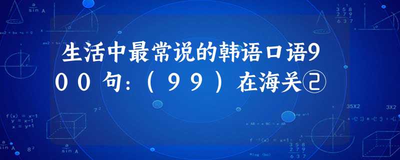 生活中最常说的韩语口语900句:(99)在海关② 生活中最常说的韩语口语900句:(99)在海关②