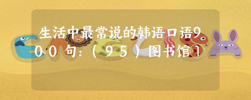 生活中最常说的韩语口语900句:(95)图书馆① 生活中最常说的韩语口语900句:(95)图书馆①