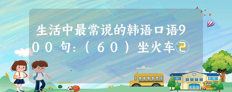 生活中最常说的韩语口语900句:(60)坐火车② 生活中最常说的韩语口语900句:(60)坐火车②
