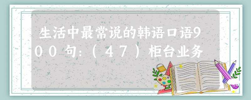 生活中最常说的韩语口语900句:(47)柜台业务 生活中最常说的韩语口语900句:(47)柜台业务