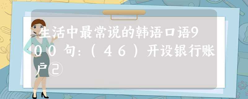 生活中最常说的韩语口语900句:(46)开设银行账户② 生活中最常说的韩语口语900句:(46)开设银行账户②