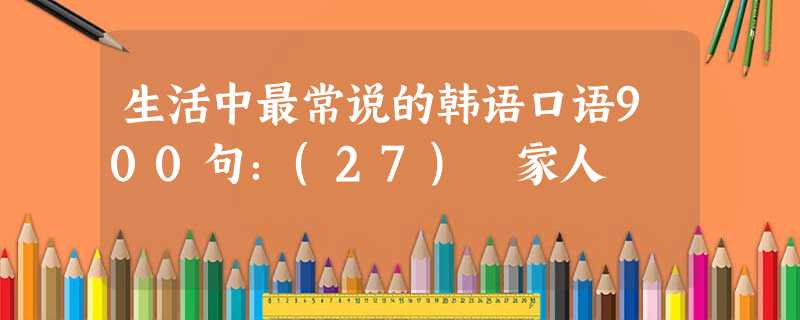 生活中最常说的韩语口语900句:(27) 家人 生活中最常说的韩语口语900句:(27) 家人