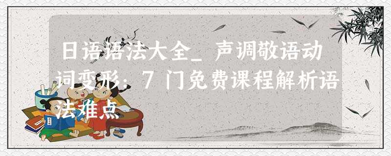 日语语法大全_声调敬语动词变形:7门免费课程解析语法难点 日语语法大全_声调敬语动词变形:7门免费课程解析语法难点