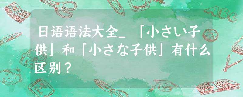 日语语法大全_「小さい子供」和「小さな子供」有什么区别? 日语语法大全_「小さい子供」和「小さな子供」有什么区别?