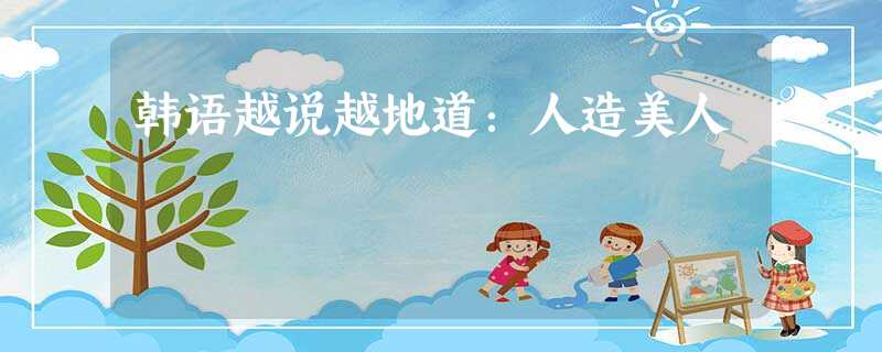 韩语越说越地道:人造美人 韩语越说越地道:人造美人