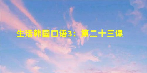生活韩国口语3:第二十三课 生活韩国口语3:第二十三课